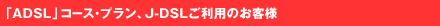 �uADSL�v�R�[�X�E�v�����AJ-DSL�����p�̂��q�l